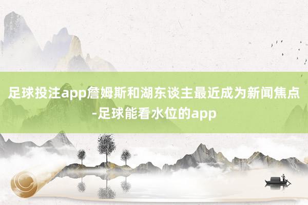 足球投注app詹姆斯和湖东谈主最近成为新闻焦点-足球能看水位的app