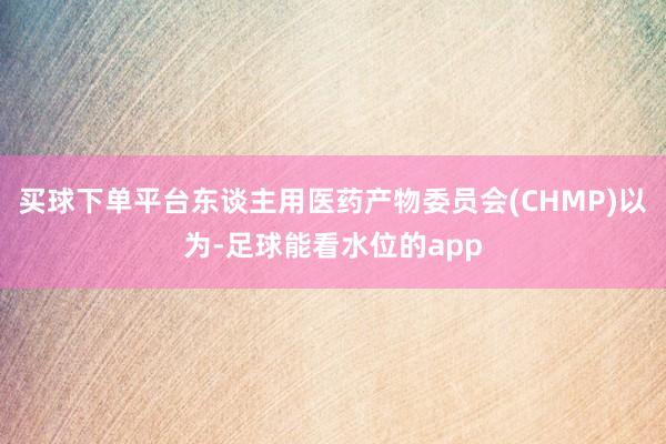 买球下单平台东谈主用医药产物委员会(CHMP)以为-足球能看水位的app