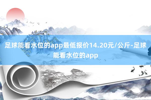 足球能看水位的app最低报价14.20元/公斤-足球能看水位的app