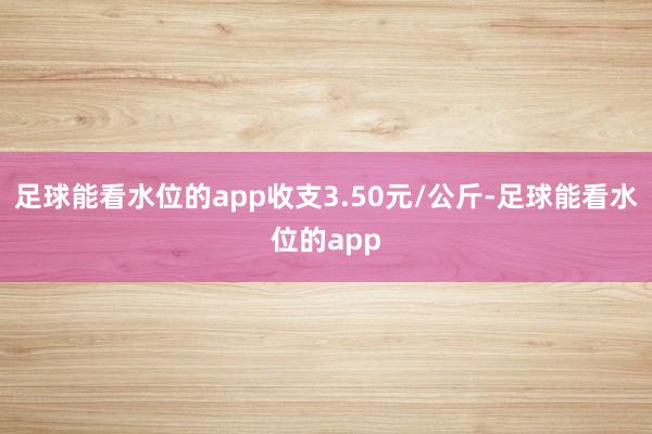 足球能看水位的app收支3.50元/公斤-足球能看水位的app