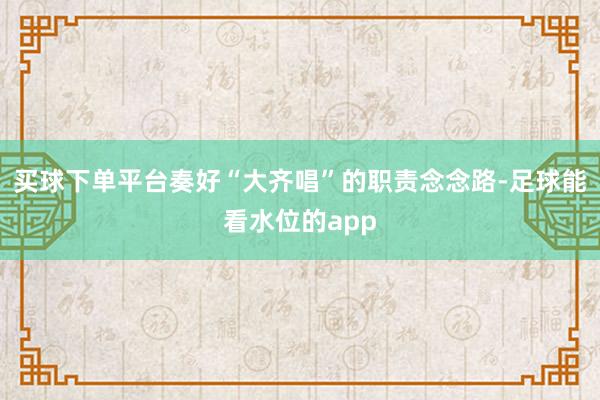 买球下单平台奏好“大齐唱”的职责念念路-足球能看水位的app
