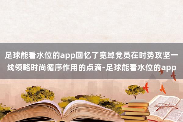 足球能看水位的app回忆了宽绰党员在时势攻坚一线领略时尚循序作用的点滴-足球能看水位的app