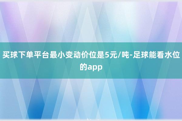 买球下单平台最小变动价位是5元/吨-足球能看水位的app