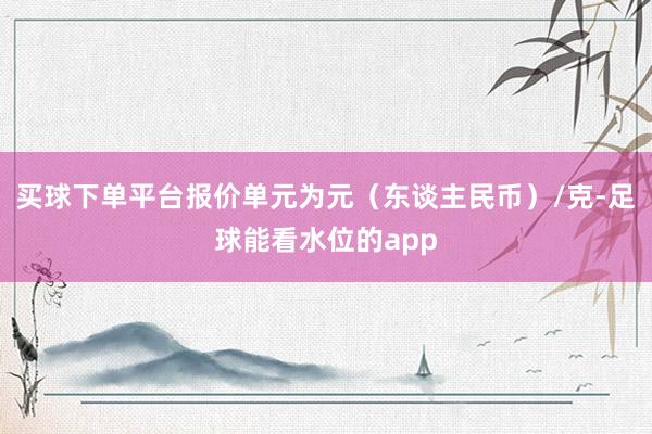 买球下单平台报价单元为元（东谈主民币）/克-足球能看水位的app