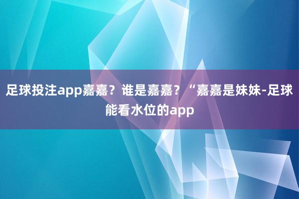 足球投注app嘉嘉？谁是嘉嘉？“嘉嘉是妹妹-足球能看水位的app