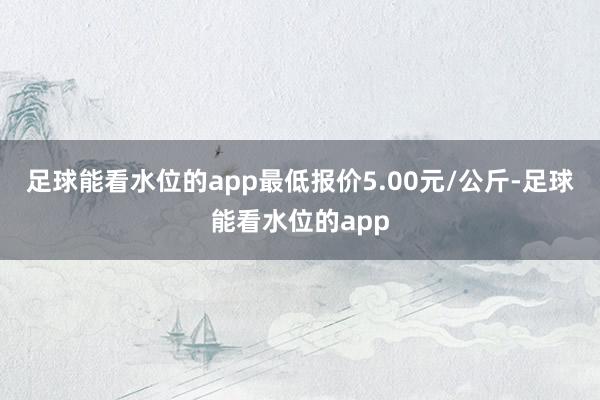 足球能看水位的app最低报价5.00元/公斤-足球能看水位的app
