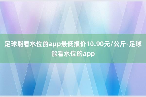 足球能看水位的app最低报价10.90元/公斤-足球能看水位的app