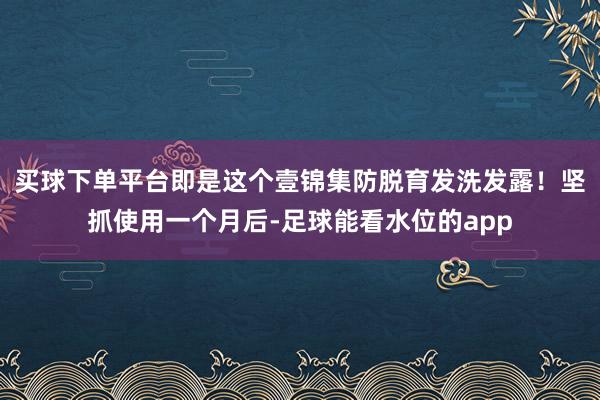 买球下单平台即是这个壹锦集防脱育发洗发露！坚抓使用一个月后-足球能看水位的app