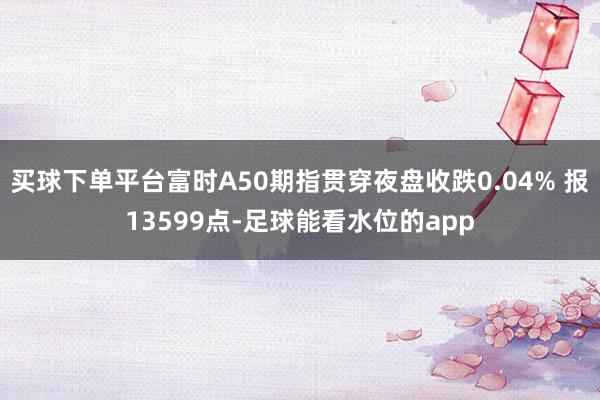 买球下单平台富时A50期指贯穿夜盘收跌0.04% 报13599点-足球能看水位的app