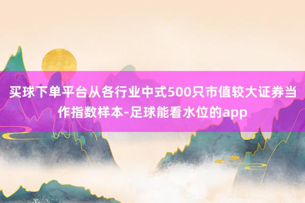 买球下单平台从各行业中式500只市值较大证券当作指数样本-足球能看水位的app