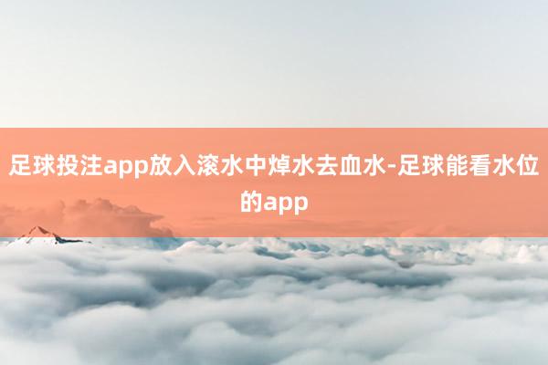 足球投注app放入滚水中焯水去血水-足球能看水位的app