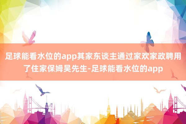 足球能看水位的app其家东谈主通过家欢家政聘用了住家保姆吴先生-足球能看水位的app