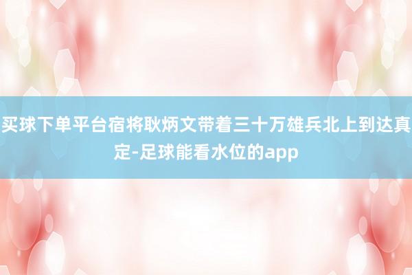 买球下单平台宿将耿炳文带着三十万雄兵北上到达真定-足球能看水位的app