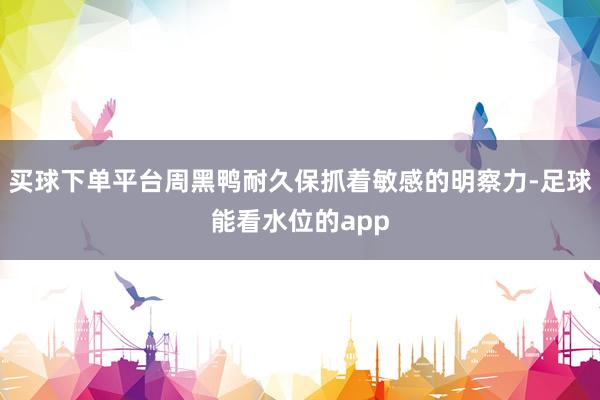 买球下单平台周黑鸭耐久保抓着敏感的明察力-足球能看水位的app