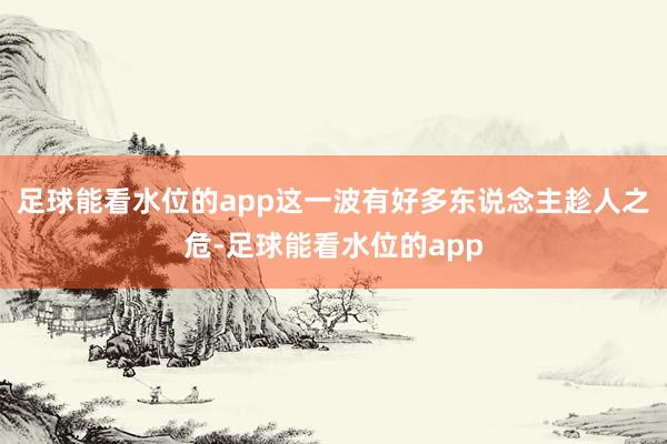 足球能看水位的app这一波有好多东说念主趁人之危-足球能看水位的app