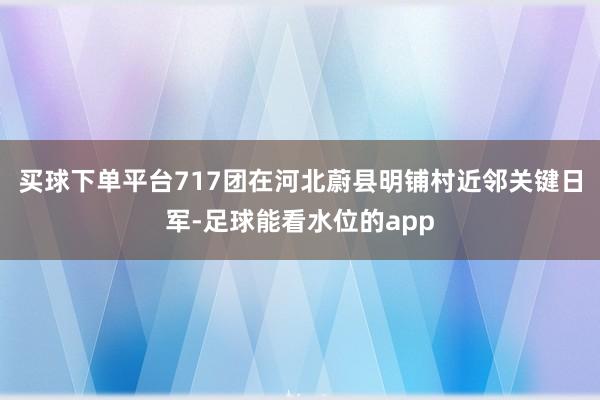 买球下单平台717团在河北蔚县明铺村近邻关键日军-足球能看水位的app