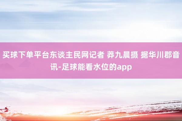 买球下单平台东谈主民网记者 莽九晨摄 据华川郡音讯-足球能看水位的app
