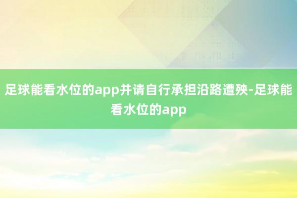 足球能看水位的app并请自行承担沿路遭殃-足球能看水位的app