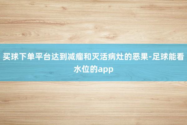买球下单平台达到减瘤和灭活病灶的恶果-足球能看水位的app