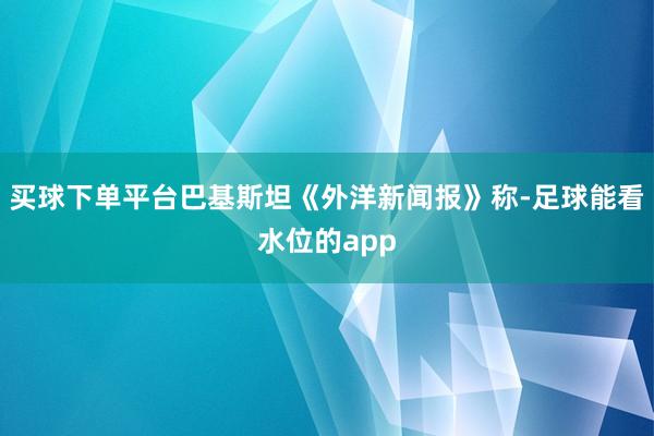 买球下单平台巴基斯坦《外洋新闻报》称-足球能看水位的app