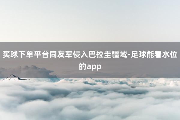 买球下单平台同友军侵入巴拉圭疆域-足球能看水位的app
