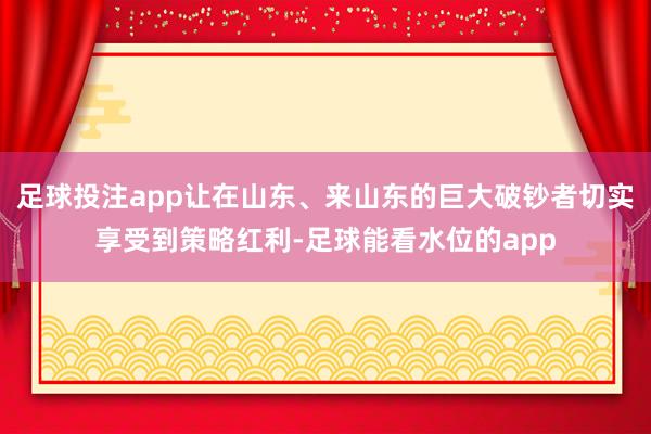 足球投注app让在山东、来山东的巨大破钞者切实享受到策略红利-足球能看水位的app