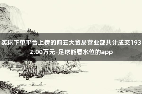 买球下单平台上榜的前五大贸易营业部共计成交1932.00万元-足球能看水位的app