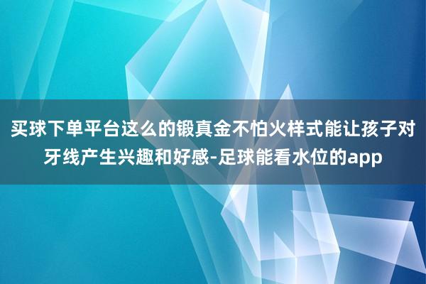 买球下单平台这么的锻真金不怕火样式能让孩子对牙线产生兴趣和好感-足球能看水位的app