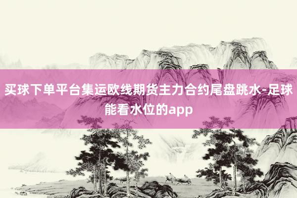 买球下单平台集运欧线期货主力合约尾盘跳水-足球能看水位的app