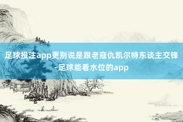 足球投注app更别说是跟老寇仇凯尔特东谈主交锋-足球能看水位的app