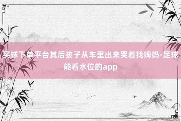 买球下单平台其后孩子从车里出来哭着找姆妈-足球能看水位的app