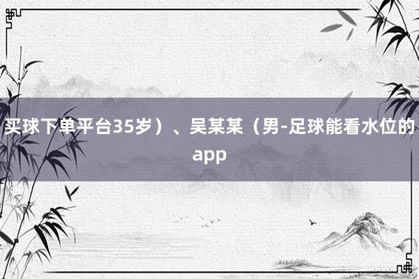 买球下单平台35岁）、吴某某（男-足球能看水位的app