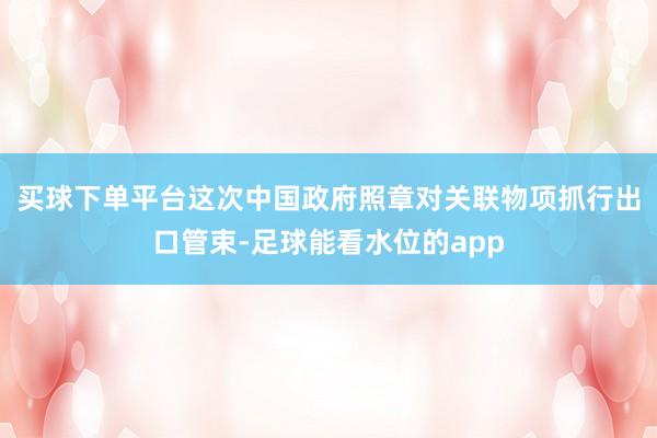 买球下单平台　　这次中国政府照章对关联物项抓行出口管束-足球能看水位的app