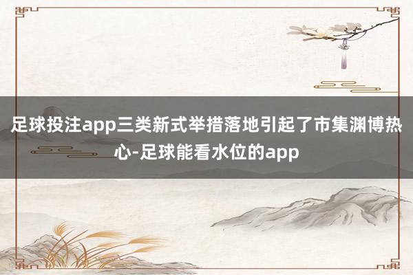足球投注app三类新式举措落地引起了市集渊博热心-足球能看水位的app