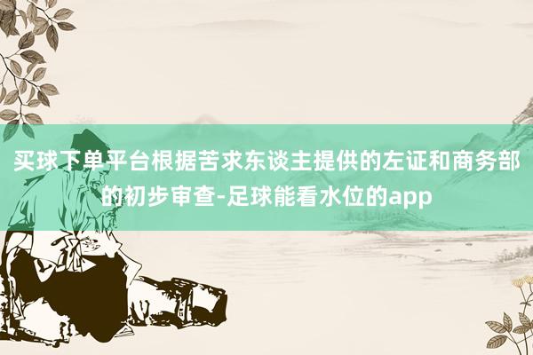 买球下单平台　　根据苦求东谈主提供的左证和商务部的初步审查-足球能看水位的app