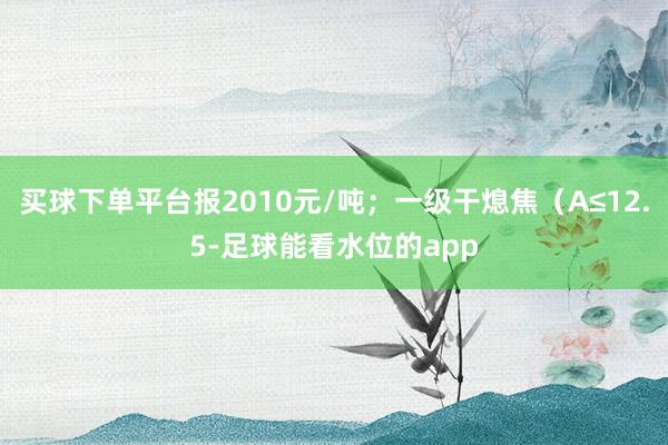 买球下单平台报2010元/吨；一级干熄焦（A≤12.5-足球能看水位的app