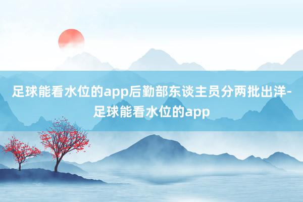 足球能看水位的app后勤部东谈主员分两批出洋-足球能看水位的app