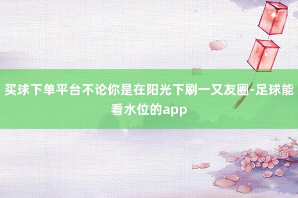 买球下单平台不论你是在阳光下刷一又友圈-足球能看水位的app