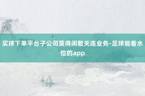 买球下单平台子公司莫得闲散关连业务-足球能看水位的app
