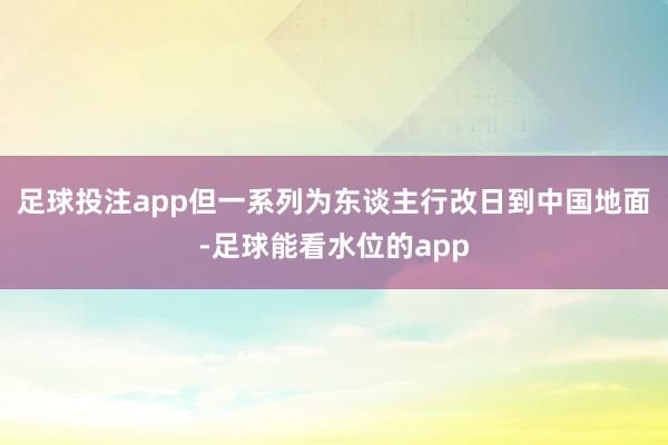 足球投注app但一系列为东谈主行改日到中国地面-足球能看水位的app
