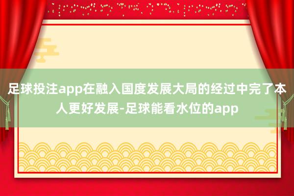 足球投注app在融入国度发展大局的经过中完了本人更好发展-足球能看水位的app