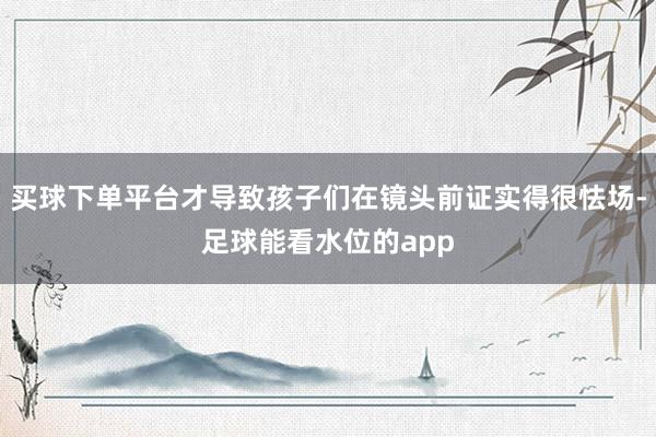 买球下单平台才导致孩子们在镜头前证实得很怯场-足球能看水位的app