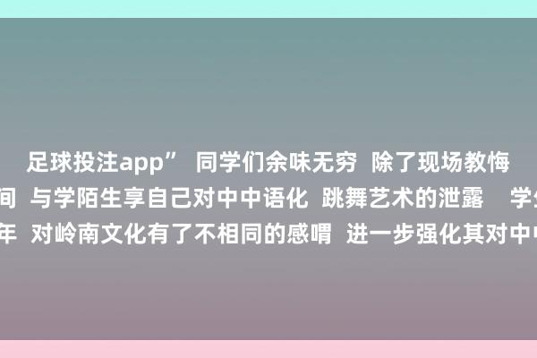 足球投注app”  同学们余味无穷  除了现场教悔  主演们还来到同学中间  与学陌生享自己对中中语化  跳舞艺术的泄露    学生专场活动让香港青少年  对岭南文化有了不相同的感喟  进一步强化其对中中语明  中华优秀传统文化  和中华英才精神的认可 -足球能看水位的app