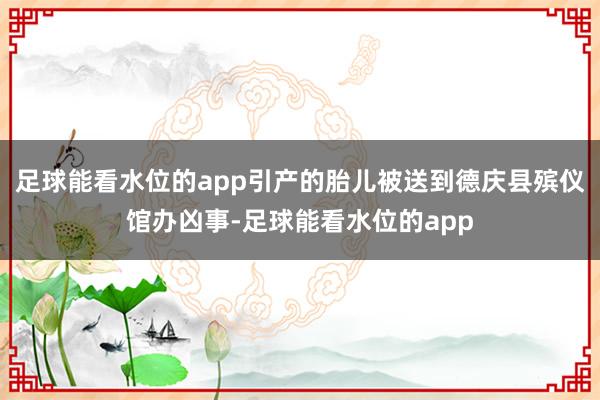 足球能看水位的app引产的胎儿被送到德庆县殡仪馆办凶事-足球能看水位的app