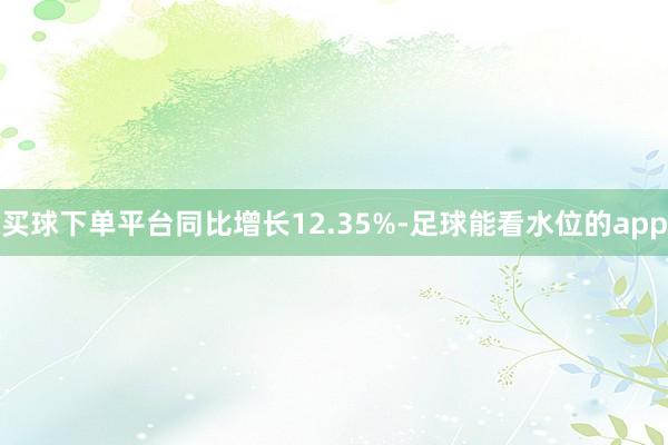 买球下单平台同比增长12.35%-足球能看水位的app