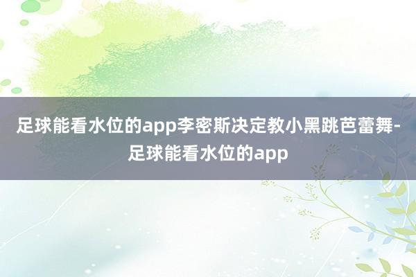 足球能看水位的app李密斯决定教小黑跳芭蕾舞-足球能看水位的app