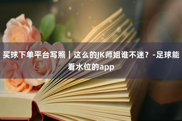 买球下单平台写照｜这么的JK师姐谁不迷？-足球能看水位的app