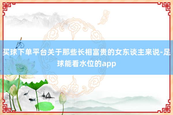 买球下单平台关于那些长相富贵的女东谈主来说-足球能看水位的app