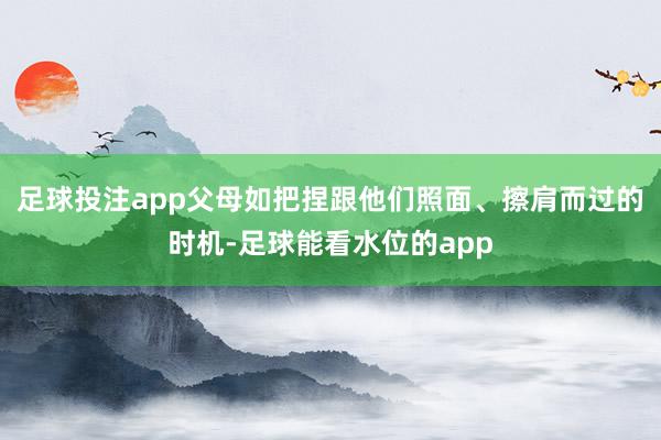 足球投注app父母如把捏跟他们照面、擦肩而过的时机-足球能看水位的app