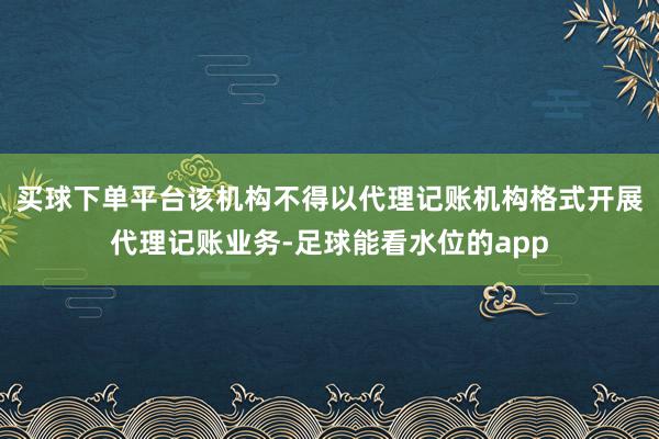 买球下单平台该机构不得以代理记账机构格式开展代理记账业务-足球能看水位的app